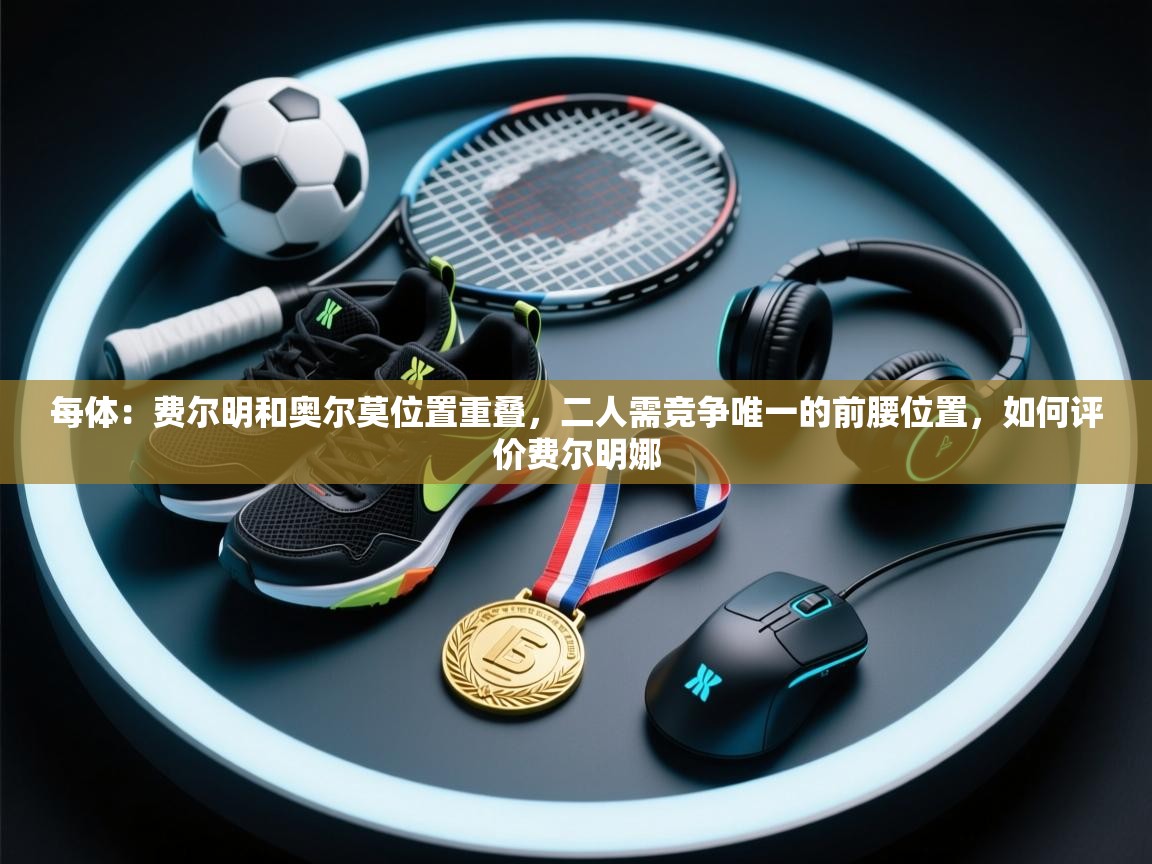 开云体育app下载安装免费-每体:费尔明和奥尔莫位置重叠,二人需竞争唯一的前腰位置,如何评价费尔明娜 第1张