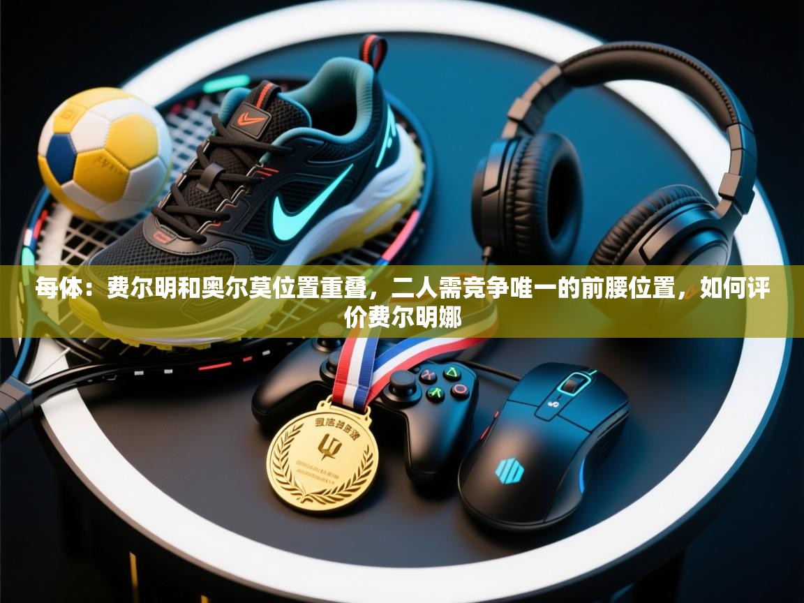 开云体育app下载安装免费-每体:费尔明和奥尔莫位置重叠,二人需竞争唯一的前腰位置,如何评价费尔明娜 第4张