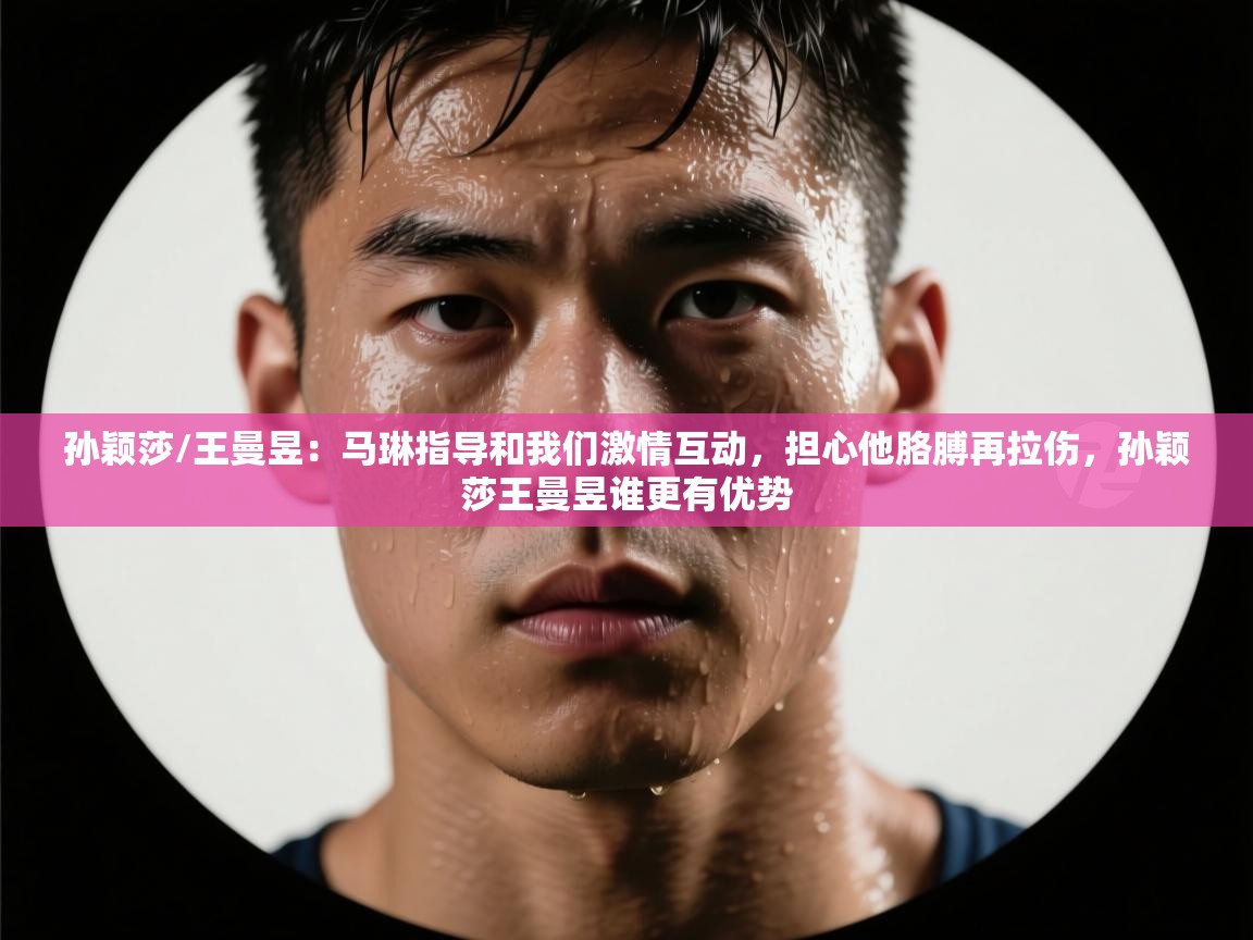 云开体育入口-孙颖莎/王曼昱:马琳指导和我们激情互动,担心他胳膊再拉伤,孙颖莎王曼昱谁更有优势 第2张