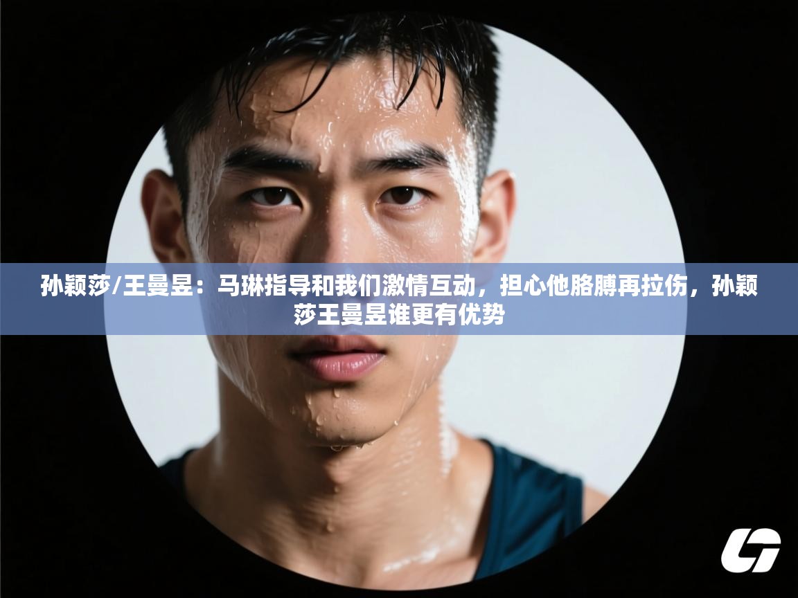 云开体育入口-孙颖莎/王曼昱:马琳指导和我们激情互动,担心他胳膊再拉伤,孙颖莎王曼昱谁更有优势 第4张