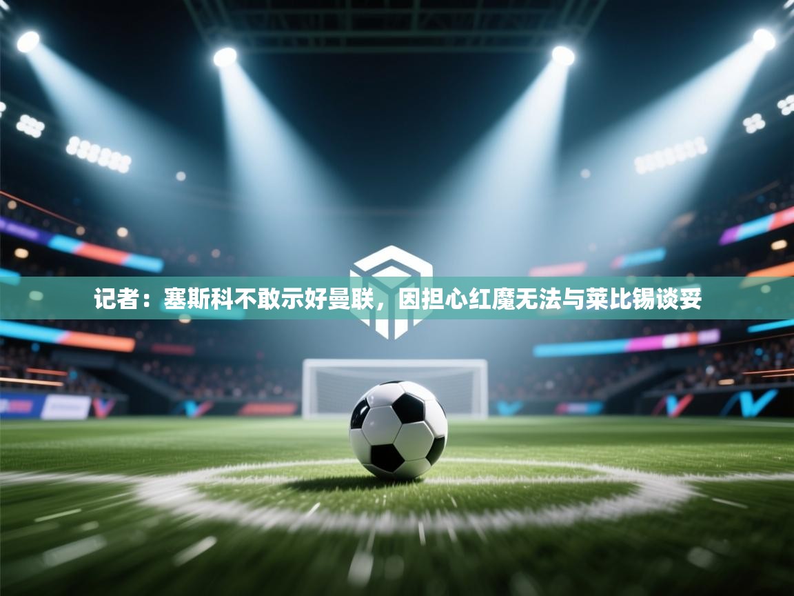 开云体育app在线-记者:塞斯科不敢示好曼联,因担心红魔无法与莱比锡谈妥 第3张