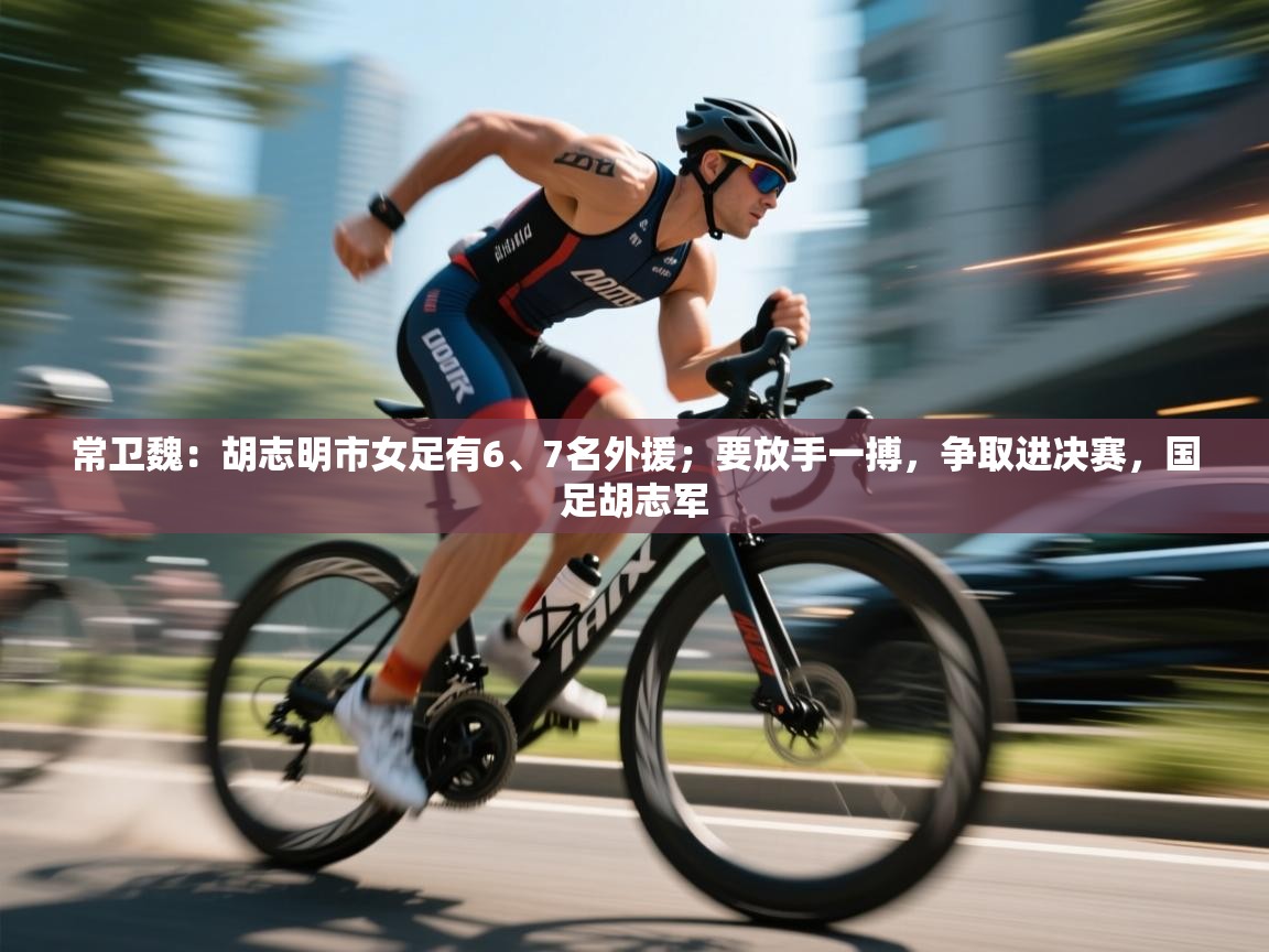 kaiyun开运·体育官方网站-常卫魏:胡志明市女足有6、7名外援;要放手一搏,争取进决赛,国足胡志军 第1张