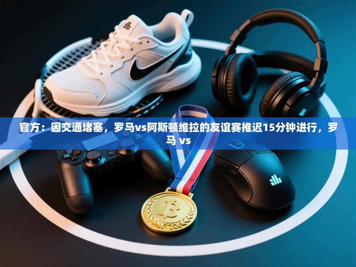 开云赛事直播-官方:因交通堵塞,罗马vs阿斯顿维拉的友谊赛推迟15分钟进行,罗马 vs 第1张