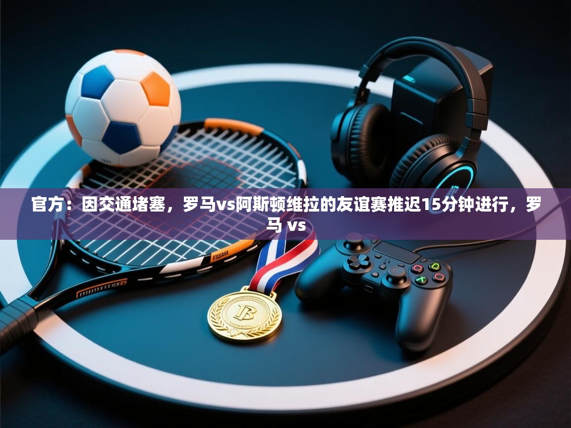 开云赛事直播-官方:因交通堵塞,罗马vs阿斯顿维拉的友谊赛推迟15分钟进行,罗马 vs 第2张