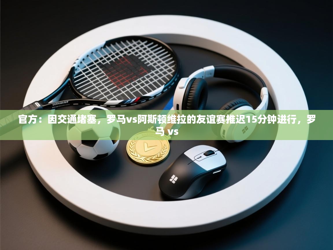 开云赛事直播-官方:因交通堵塞,罗马vs阿斯顿维拉的友谊赛推迟15分钟进行,罗马 vs 第3张